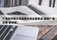 广电区块链公司是国企吗还是央企[国家广电总局 区块链]