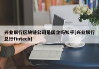 兴业银行区块链公司是国企吗知乎[兴业银行总行fintech]